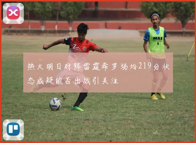 热火明日对阵雷霆希罗场均219分状态成疑能否出战引关注
