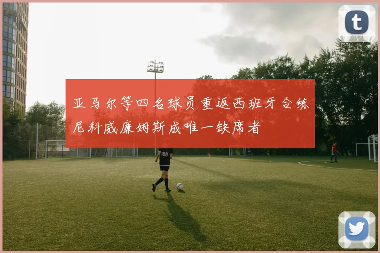 亚马尔等四名球员重返西班牙合练尼科威廉姆斯成唯一缺席者