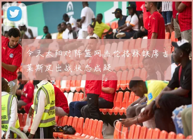 今天太阳对阵篮网杰伦格林缺席吉莱斯皮出战状态成疑