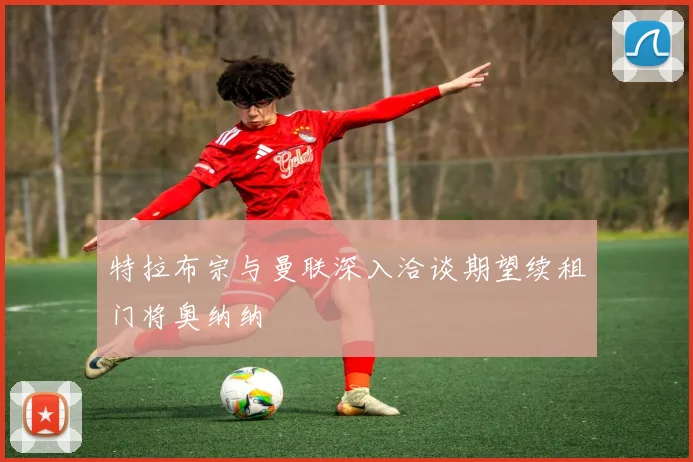 特拉布宗与曼联深入洽谈期望续租门将奥纳纳