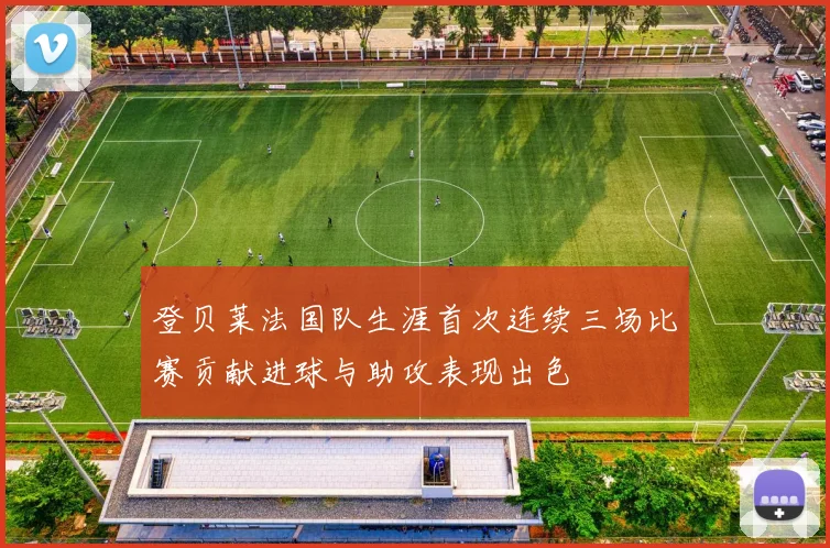 登贝莱法国队生涯首次连续三场比赛贡献进球与助攻表现出色