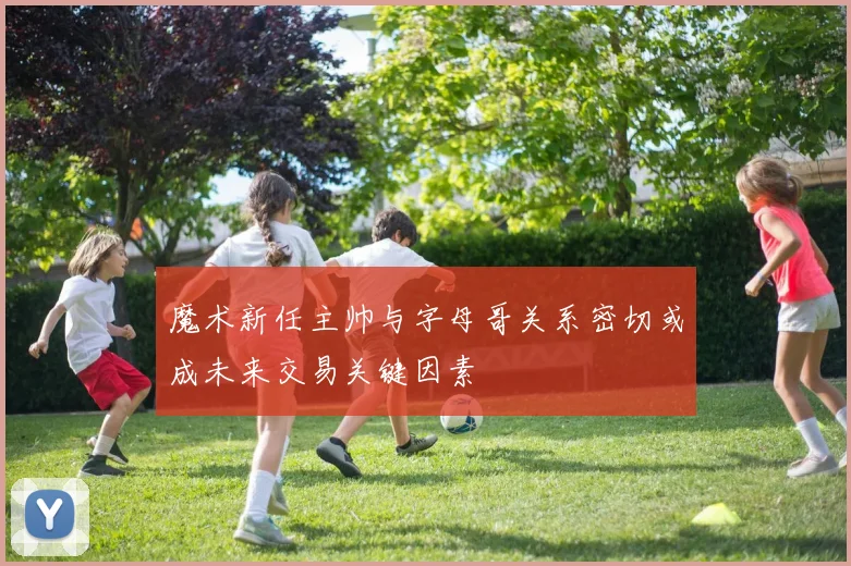 魔术新任主帅与字母哥关系密切或成未来交易关键因素