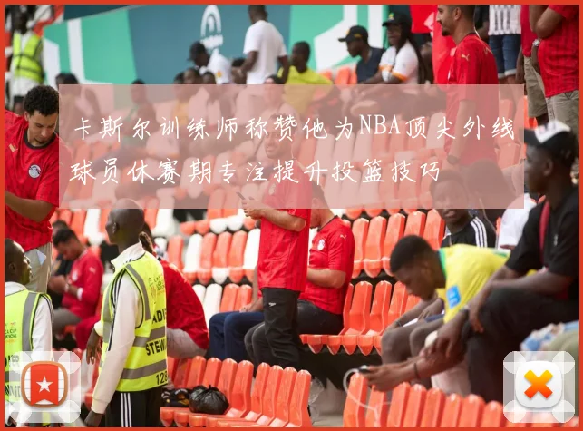 卡斯尔训练师称赞他为NBA顶尖外线球员休赛期专注提升投篮技巧