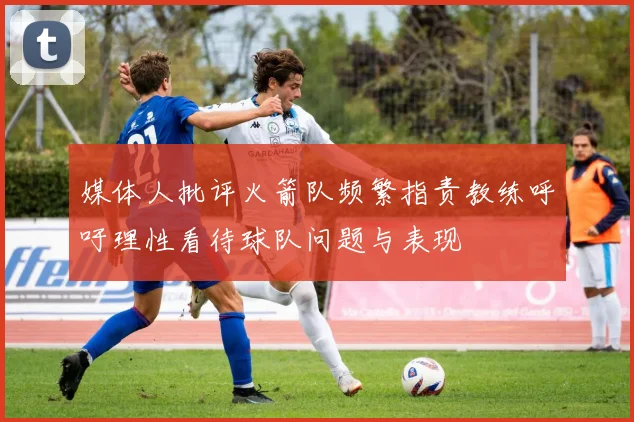媒体人批评火箭队频繁指责教练呼吁理性看待球队问题与表现
