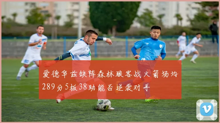 爱德华兹缺阵森林狼客战火箭场均289分5板38助能否逆袭对手