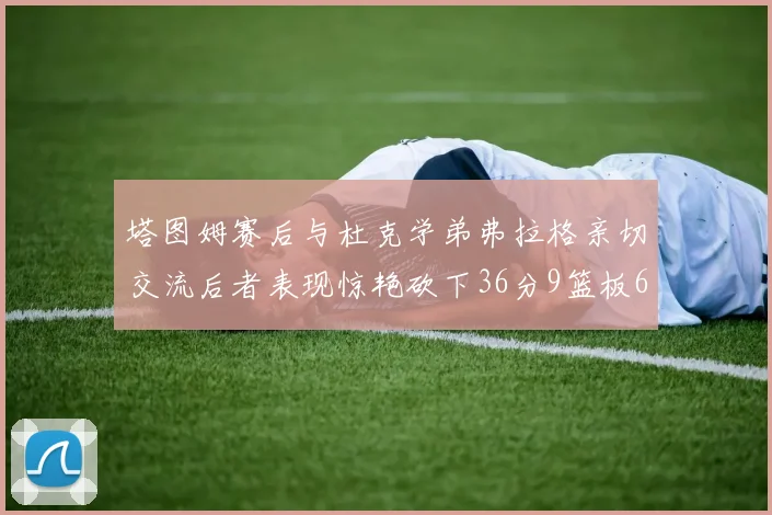 塔图姆赛后与杜克学弟弗拉格亲切交流后者表现惊艳砍下36分9篮板6助攻