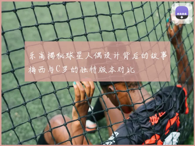 乐高揭秘球星人偶设计背后的故事梅西与C罗的独特版本对比