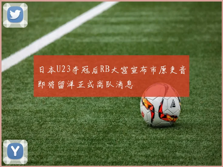 日本U23夺冠后RB大宫宣布市原吏音即将留洋正式离队消息