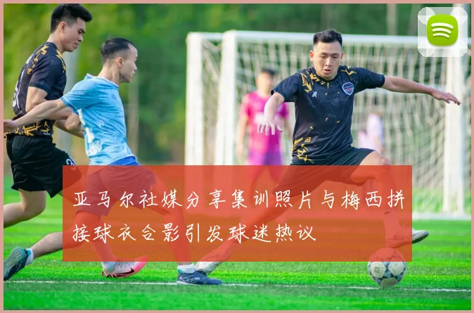 亚马尔社媒分享集训照片与梅西拼接球衣合影引发球迷热议