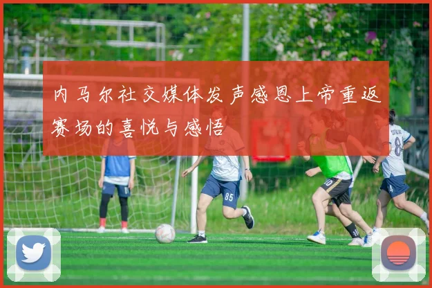 内马尔社交媒体发声感恩上帝重返赛场的喜悦与感悟